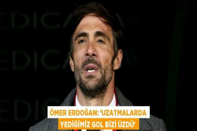 ÖMER ERDOĞAN: 'UZATMALARDA YEDİĞİMİZ GOL BİZİ ÜZDÜ'