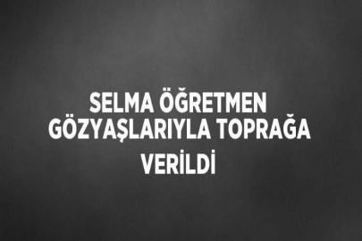 SELMA ÖĞRETMEN GÖZYAŞLARIYLA TOPRAĞA VERİLDİ